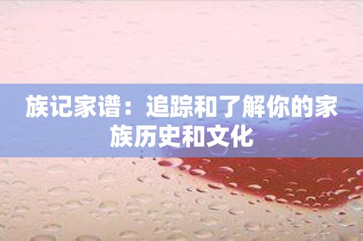 族记家谱：追踪和了解你的家族历史和文化