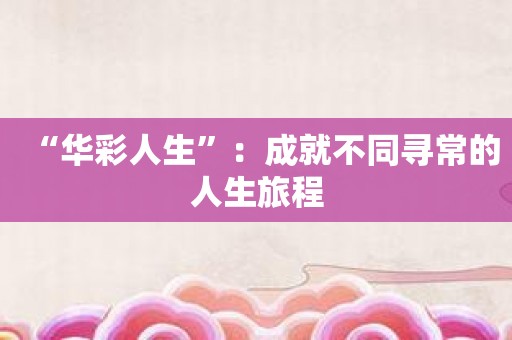 “华彩人生”：成就不同寻常的人生旅程