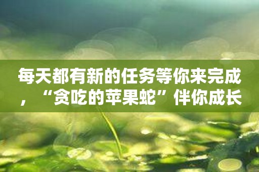 每天都有新的任务等你来完成，“贪吃的苹果蛇”伴你成长