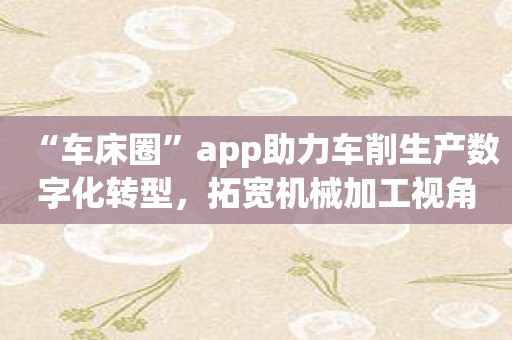 “车床圈”app助力车削生产数字化转型，拓宽机械加工视角！