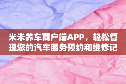 米米养车商户端APP，轻松管理您的汽车服务预约和维修记录！