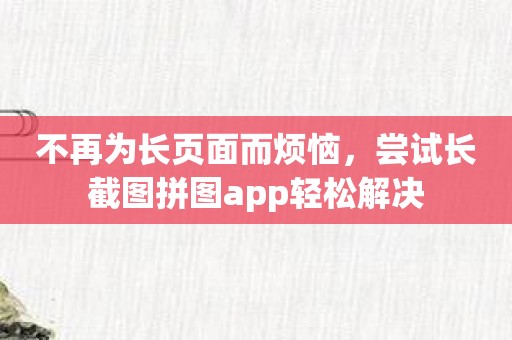 不再为长页面而烦恼，尝试长截图拼图app轻松解决