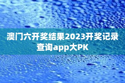 澳门六开奖结果2023开奖记录查询app大PK