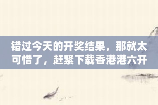 错过今天的开奖结果，那就太可惜了，赶紧下载香港港六开奖结果今天开什么App软件吧！