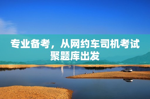 专业备考，从网约车司机考试聚题库出发