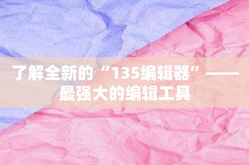 了解全新的“135编辑器”——最强大的编辑工具