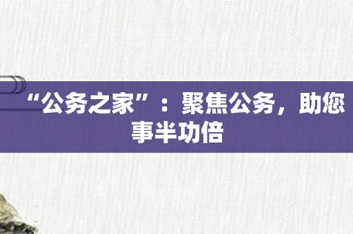 “公务之家”：聚焦公务，助您事半功倍