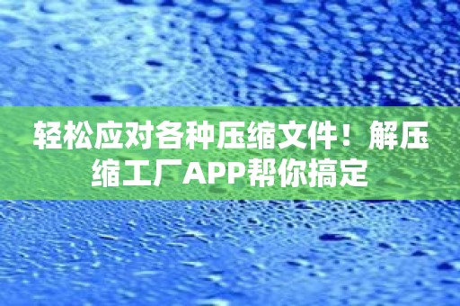 轻松应对各种压缩文件！解压缩工厂APP帮你搞定