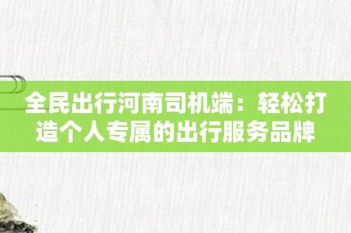 全民出行河南司机端：轻松打造个人专属的出行服务品牌