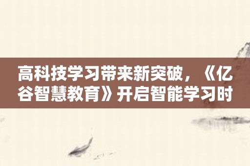 高科技学习带来新突破，《亿谷智慧教育》开启智能学习时代