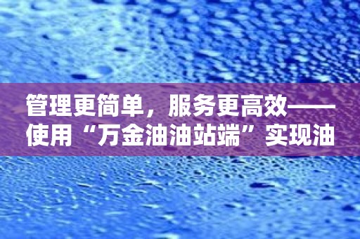 管理更简单，服务更高效——使用“万金油油站端”实现油站升级