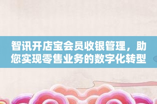 智讯开店宝会员收银管理，助您实现零售业务的数字化转型