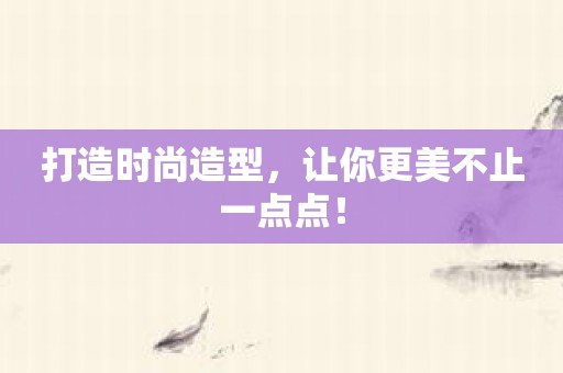打造时尚造型，让你更美不止一点点！