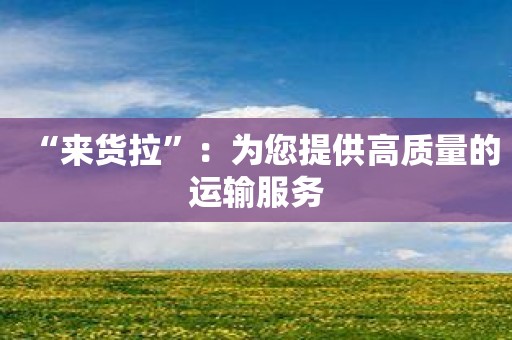 “来货拉”：为您提供高质量的运输服务