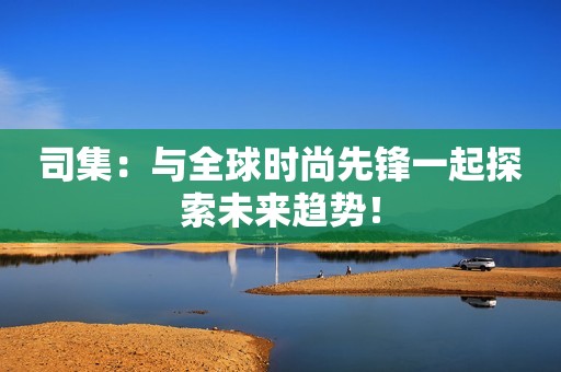 司集：与全球时尚先锋一起探索未来趋势！