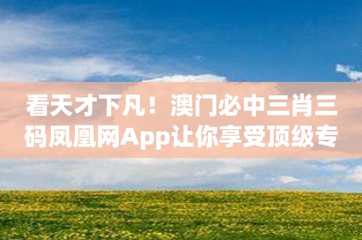 看天才下凡！澳门必中三肖三码凤凰网App让你享受顶级专业的预测技术！