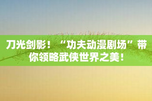 刀光剑影！“功夫动漫剧场”带你领略武侠世界之美！