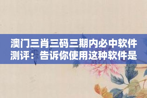 澳门三肖三码三期内必中软件测评：告诉你使用这种软件是否值得