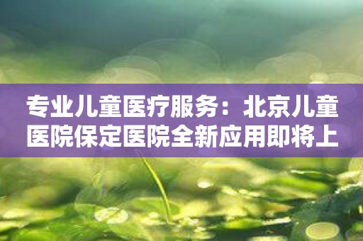 专业儿童医疗服务：北京儿童医院保定医院全新应用即将上线