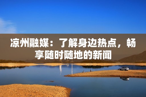 凉州融媒：了解身边热点，畅享随时随地的新闻