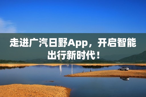 走进广汽日野App，开启智能出行新时代！