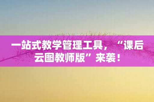 一站式教学管理工具，“课后云图教师版”来袭！