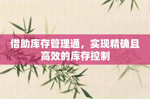 借助库存管理通，实现精确且高效的库存控制