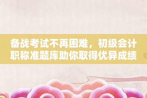 备战考试不再困难，初级会计职称准题库助你取得优异成绩！