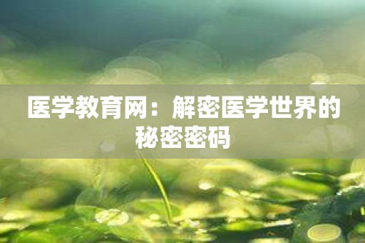 医学教育网：解密医学世界的秘密密码