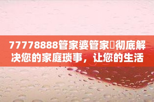 77778888管家婆管家枓彻底解决您的家庭琐事，让您的生活从此更加安心！