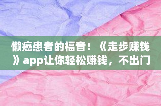 懒癌患者的福音！《走步赚钱》app让你轻松赚钱，不出门也能致富！