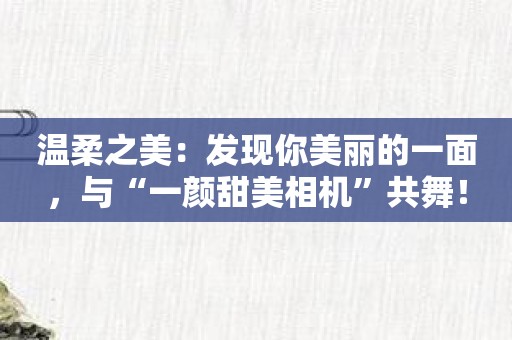 温柔之美：发现你美丽的一面，与“一颜甜美相机”共舞！