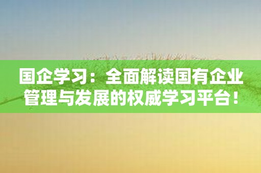 国企学习：全面解读国有企业管理与发展的权威学习平台！