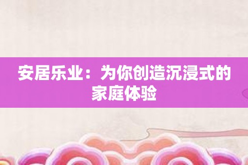 安居乐业：为你创造沉浸式的家庭体验