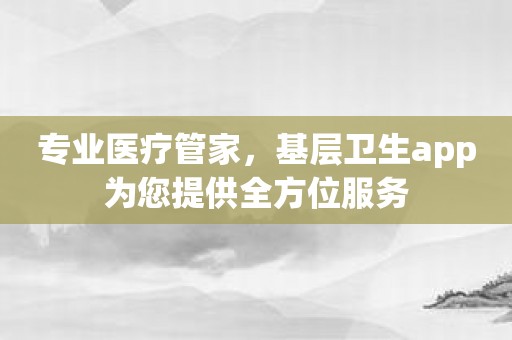 专业医疗管家，基层卫生app为您提供全方位服务