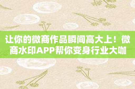 让你的微商作品瞬间高大上！微商水印APP帮你变身行业大咖！