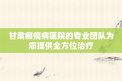 甘肃癫痫病医院的专业团队为您提供全方位治疗