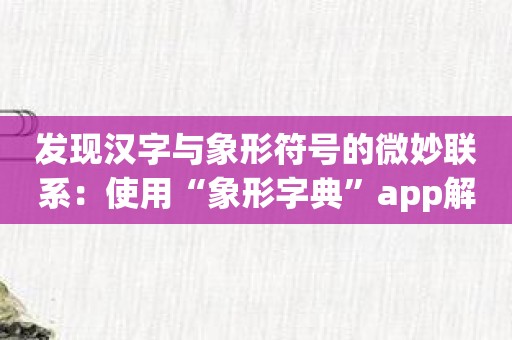 发现汉字与象形符号的微妙联系：使用“象形字典”app解码汉字的起源