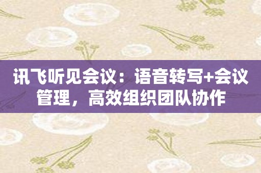 讯飞听见会议：语音转写+会议管理，高效组织团队协作