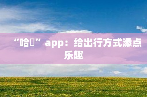 “哈啰”app：给出行方式添点乐趣