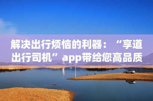 解决出行烦恼的利器：“享道出行司机”app带给您高品质体验！