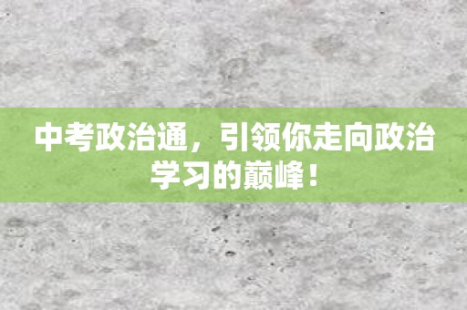 中考政治通，引领你走向政治学习的巅峰！