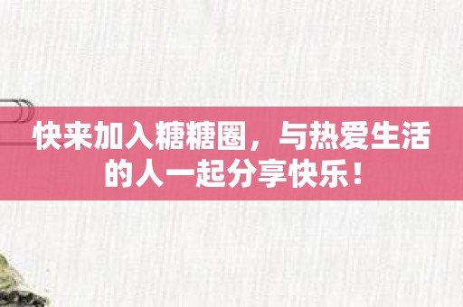 快来加入糖糖圈，与热爱生活的人一起分享快乐！