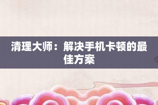 清理大师：解决手机卡顿的最佳方案