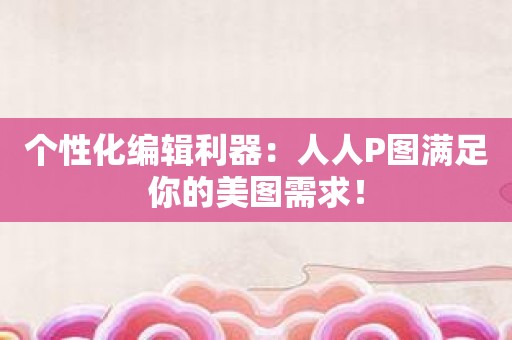 个性化编辑利器：人人P图满足你的美图需求！