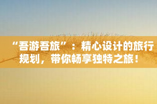 “吾游吾旅”：精心设计的旅行规划，带你畅享独特之旅！