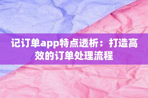 记订单app特点透析：打造高效的订单处理流程
