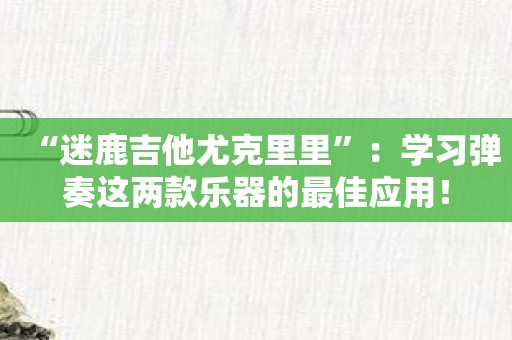 “迷鹿吉他尤克里里”：学习弹奏这两款乐器的最佳应用！