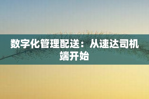 数字化管理配送：从速达司机端开始