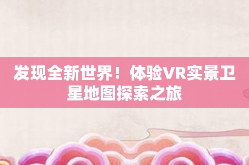 发现全新世界！体验VR实景卫星地图探索之旅